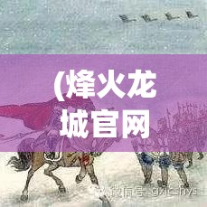 (烽火龙城官网) 【探索辉煌史迹】走进烽火龙城：千年军事要塞的历史与未来展望